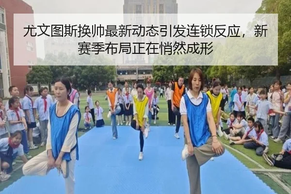 尤文图斯换帅最新动态引发连锁反应，新赛季布局正在悄然成形